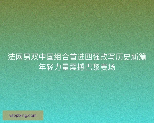 法网男双中国组合首进四强改写历史新篇年轻力量震撼巴黎赛场